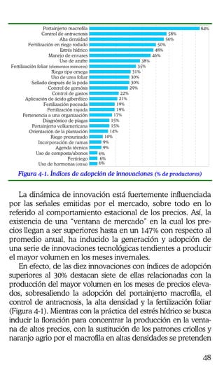 48
Portainjerto macrofila
Control de antracnosis
Alta densidad
Fertilización en riego rodado
Estrés hídrico
Manejo de envases
Uso de azufre
Fertilización foliar (elementos menores)
Riego tipo omega
Uso de urea foliar
Sellado después de la poda
Control de gomósis
Control de gastos
Aplicación de ácido giberélico
Fertilización poceada
Fertilización rayada
Pertenencia a una organización
Diagnóstico de plagas
Portainjerto volkamericana
Orientación de la plantación
Riego presurizado
Incorporación de ramas
Agenda técnica
Uso de composta/abonos
Fertiriego
Uso de hormonas (otras)
9%
9%
10%
14%
15%
15%
17%
19%
19%
21%
22%
29%
30%
30%
31%
35%
38%
46%
48%
50%
56%
58%
84%
6%
6%
6%
Figura 4-1. Índices de adopción de innovaciones (% de productores)
La dinámica de innovación está fuertemente influenciada
por las señales emitidas por el mercado, sobre todo en lo
referido al comportamiento estacional de los precios. Así, la
existencia de una “ventana de mercado” en la cual los pre-
cios llegan a ser superiores hasta en un 147% con respecto al
promedio anual, ha inducido la generación y adopción de
una serie de innovaciones tecnológicas tendientes a producir
el mayor volumen en los meses invernales.
En efecto, de las diez innovaciones con índices de adopción
superiores al 30% destacan siete de ellas relacionadas con la
producción del mayor volumen en los meses de precios eleva-
dos, sobresaliendo la adopción del portainjerto macrofila, el
control de antracnosis, la alta densidad y la fertilización foliar
(Figura 4-1). Mientras con la práctica del estrés hídrico se busca
inducir la floración para concentrar la producción en la venta-
na de altos precios, con la sustitución de los patrones criollos y
naranjo agrio por el macrofila en altas densidades se pretenden
 