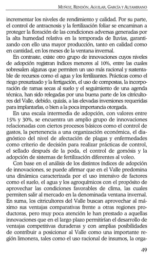MUÑOZ, RENDÓN, AGUILAR, GARCÍA Y ALTAMIRANO
49
incrementar los niveles de rendimiento y calidad. Por su parte,
el control de antracnosis y la fertilización foliar se encaminan a
proteger la floración de las condiciones adversas generadas por
la alta humedad relativa en la temporada de lluvias, garanti-
zando con ello una mayor producción, tanto en calidad como
en cantidad, en los meses de la ventana invernal.
En contraste, existe otro grupo de innovaciones cuyos niveles
de adopción registran índices menores al 10%, entre las cuales
sobresalen algunas que permiten un uso más racional y sustenta-
ble de recursos como el agua y los fertilizantes. Prácticas como el
riego presurizado y la fertigación, el uso de compostas, la incorpo-
ración de ramas secas al suelo y el seguimiento de una agenda
técnica, han sido relegadas por una buena parte de los citriculto-
res del Valle, debido, quizás, a las elevadas inversiones requeridas
para implantarlas, o bien a la poca importancia otorgada.
En una escala intermedia de adopción, con valores entre
15% y 30%, se encuentra un amplio grupo de innovaciones
relacionadas con ciertos procesos básicos como el control de
gastos, la pertenencia a una organización económica, el dia-
gnóstico del nivel de afectación de plagas y enfermedades
como criterio de decisión para realizar prácticas de control,
el sellado después de la poda, el control de gomósis y la
adopción de sistemas de fertilización diferentes al voleo.
Con base en el análisis de los distintos índices de adopción
de innovaciones, se puede afirmar que en el Valle predomina
una dinámica caracterizada por el uso intensivo de factores
como el suelo, el agua y los agroquímicos con el propósito de
aprovechar las condiciones favorables de clima, las cuales
permiten salir al mercado en la denominada ventana invernal.
En suma, los citricultores del Valle buscan aprovechar al má-
ximo sus ventajas comparativas frente a otras regiones pro-
ductoras, pero muy poca atención le han prestado a aquellas
innovaciones que en el largo plazo permitirían el desarrollo de
ventajas competitivas duraderas y con amplias posibilidades
de contribuir a posicionar al Valle como una importante re-
gión limonera, tales como el uso racional de insumos, la orga-
 