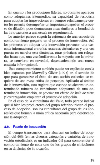 58
En cuanto a los productores líderes, no obstante aparecer
como adoptantes intermedios, su capacidad de respuesta
para adoptar las innovaciones en tiempos relativamente cor-
tos les permite desempeñar un importante papel en el proce-
so de difusión, pues demuestran a sus similares la bondad de
las innovaciones a una escala no experimental.
Lo anterior parece sugerir la existencia de una especie de
comportamiento gregario en el proceso de innovación. Así,
los primeros en adoptar una innovación provocan una cas-
cada informacional entre los restantes citricultores y una vez
puesta en marcha esta dinámica, otras prácticas son relega-
das hasta que, una vez familiarizada la mayoría con la prime-
ra, se convierte en novedad, desencadenando una nueva
cascada informacional.
Este comportamiento también puede ser explicado con la
idea expuesta por Marwell y Oliver (1993) en el sentido de
que para garantizar el éxito de una acción colectiva se re-
quiere de una masa crítica de personas. Aplicado al ámbito
de la innovación, esto sugiere que cuando se alcanza un de-
terminado número de citricultores adoptantes de una de-
terminada innovación, se produce un efecto de bola de nieve
y los rezagados empiezan el proceso de adopción.
En el caso de la citricultura del Valle, todo parece indicar
que si bien los productores del grupo referido inician el pro-
ceso de adopción, son los citricultores del grupo de los líde-
res los que forman la masa crítica necesaria para desencade-
nar la adopción.
4.6. Patrón de innovación
El tiempo transcurrido para alcanzar un índice de adop-
ción del 50% (en las diversas categorías y variables de inno-
vación estudiadas), es un indicador útil para comprender el
comportamiento de cada uno de los grupos de citricultores
en su dinámica de innovación.
 