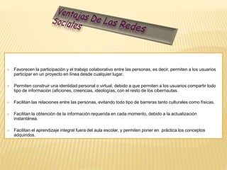  Favorecen la participación y el trabajo colaborativo entre las personas, es decir, permiten a los usuarios 
participar en un proyecto en línea desde cualquier lugar. 
 Permiten construir una identidad personal o virtual, debido a que permiten a los usuarios compartir todo 
tipo de información (aficiones, creencias, ideologías, con el resto de los cibernautas. 
 Facilitan las relaciones entre las personas, evitando todo tipo de barreras tanto culturales como físicas. 
 Facilitan la obtención de la información requerida en cada momento, debido a la actualización 
instantánea. 
 Facilitan el aprendizaje integral fuera del aula escolar, y permiten poner en práctica los conceptos 
adquiridos. 
 
