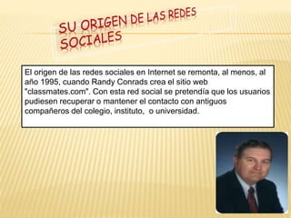 El origen de las redes sociales en Internet se remonta, al menos, al 
año 1995, cuando Randy Conrads crea el sitio web 
"classmates.com". Con esta red social se pretendía que los usuarios 
pudiesen recuperar o mantener el contacto con antiguos 
compañeros del colegio, instituto, o universidad. 
 