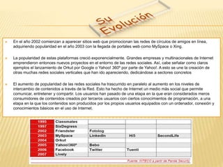  En el año 2002 comienzan a aparecer sitios web que promocionan las redes de círculos de amigos en línea, 
adquiriendo popularidad en el año 2003 con la llegada de portales web como MySpace o Xing. 
 La popularidad de estas plataformas creció exponencialmente. Grandes empresas y multinacionales de Internet 
emprendieron entonces nuevos proyectos en el entorno de las redes sociales. Así, cabe señalar como claros 
ejemplos el lanzamiento de Orkut por Google o Yahoo! 360º por parte de Yahoo!. A esto se une la creación de 
otras muchas redes sociales verticales que han ido apareciendo, dedicándose a sectores concretos 
 El aumento de popularidad de las redes sociales ha trascurrido en paralelo al aumento en los niveles de 
intercambio de contenidos a través de la Red. Esto ha hecho de Internet un medio más social que permite 
comunicar, entretener y compartir. Los usuarios han pasado de una etapa en la que eran considerados meros 
consumidores de contenidos creados por terceros usuarios con ciertos conocimientos de programación, a una 
etapa en la que los contenidos son producidos por los propios usuarios equipados con un ordenador, conexión y 
conocimientos básicos en el uso de Internet. 
 