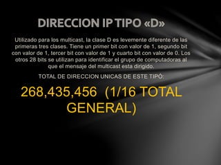 Utilizado para los multicast, la clase D es levemente diferente de las
primeras tres clases. Tiene un primer bit con valor de 1, segundo bit
con valor de 1, tercer bit con valor de 1 y cuarto bit con valor de 0. Los
otros 28 bits se utilizan para identificar el grupo de computadoras al
que el mensaje del multicast esta dirigido.
TOTAL DE DIRECCION UNICAS DE ESTE TIPÓ:
268,435,456 (1/16 TOTAL
GENERAL)
 