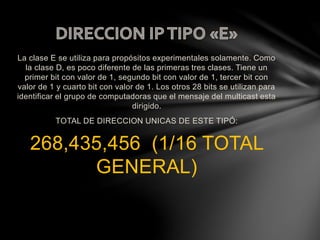 La clase E se utiliza para propósitos experimentales solamente. Como
la clase D, es poco diferente de las primeras tres clases. Tiene un
primer bit con valor de 1, segundo bit con valor de 1, tercer bit con
valor de 1 y cuarto bit con valor de 1. Los otros 28 bits se utilizan para
identificar el grupo de computadoras que el mensaje del multicast esta
dirigido.
TOTAL DE DIRECCION UNICAS DE ESTE TIPÓ:
268,435,456 (1/16 TOTAL
GENERAL)
 