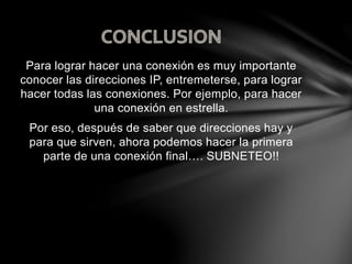 Para lograr hacer una conexión es muy importante
conocer las direcciones IP, entremeterse, para lograr
hacer todas las conexiones. Por ejemplo, para hacer
una conexión en estrella.
Por eso, después de saber que direcciones hay y
para que sirven, ahora podemos hacer la primera
parte de una conexión final…. SUBNETEO!!
 