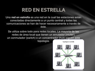 Una red en estrella es una red en la cual las estaciones están
conectadas directamente a un punto central y todas las
comunicaciones se han de hacer necesariamente a través de
éste.
Se utiliza sobre todo para redes locales. La mayoría de las
redes de área local que tienen un enrutador (router),
un conmutador (switch) o un concentrador (hub) siguen esta
topología.
 