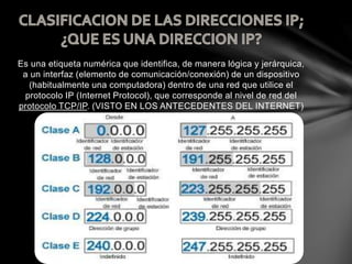 Es una etiqueta numérica que identifica, de manera lógica y jerárquica,
a un interfaz (elemento de comunicación/conexión) de un dispositivo
(habitualmente una computadora) dentro de una red que utilice el
protocolo IP (Internet Protocol), que corresponde al nivel de red del
protocolo TCP/IP. (VISTO EN LOS ANTECEDENTES DEL INTERNET)
 