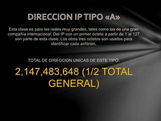 Esta clase es para las redes muy grandes, tales como las de una gran
compañía internacional. Del IP con un primer octeto a partir de 1 al 127
son parte de esta clase. Los otros tres octetos son usados para
identificar cada anfitrión.
TOTAL DE DIRECCION UNICAS DE ESTE TIPÓ:
2,147,483,648 (1/2 TOTAL
GENERAL)
 
