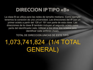 La clase B se utiliza para las redes de tamaño mediano. Como ejemplo
tenemos la conexión de una universidad. Las direcciones del IP con un
primer octeto a partir del 128 a1 191 son parte de esta clase. Las
direcciones de la clase B también incluyen el segundo octeto como
parte del identificador neto. Utilizan a los otros dos octetos para
identificar cada anfitrión (host).
TOTAL DE DIRECCION UNICAS DE ESTE TIPÓ:
1,073,741,824 (1/4 TOTAL
GENERAL)
 
