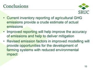 Conclusions

• Current inventory reporting of agricultural GHG
  emissions provide a crude estimate of actual
  emissions
• Improved reporting will help improve the accuracy
  of emissions and help to deliver mitigation
• Revised emission factors in improved modelling will
  provide opportunities for the development of
  farming systems with reduced environmental
  impact


                                                 15
                                                  15
 
