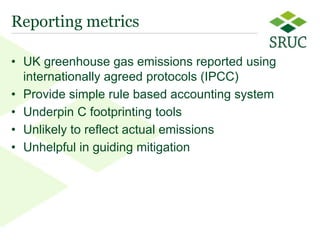 Reporting metrics

• UK greenhouse gas emissions reported using
  internationally agreed protocols (IPCC)
• Provide simple rule based accounting system
• Underpin C footprinting tools
• Unlikely to reflect actual emissions
• Unhelpful in guiding mitigation




                                                2
 