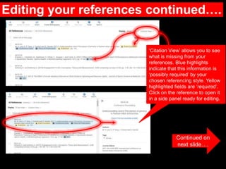 Editing your references continued….
Continued on
next slide….
‘Citation View’ allows you to see
what is missing from your
references. Blue highlights
indicate that this information is
‘possibly required’ by your
chosen referencing style. Yellow
highlighted fields are ‘required’.
Click on the reference to open it
in a side panel ready for editing.
 