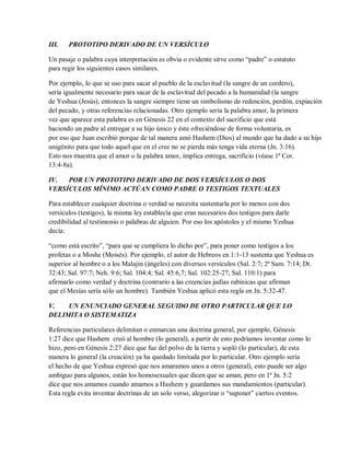 III. PROTOTIPO DERIVADO DE UN VERSÍCULO
Un pasaje o palabra cuya interpretación es obvia o evidente sirve como “padre” o estatuto
para regir los siguientes casos similares.
Por ejemplo, lo que se uso para sacar al pueblo de la esclavitud (la sangre de un cordero),
sería igualmente necesario para sacar de la esclavitud del pecado a la humanidad (la sangre
de Yeshua (Jesús), entonces la sangre siempre tiene un simbolismo de redención, perdón, expiación
del pecado, y otras referencias relacionadas. Otro ejemplo sería la palabra amor, la primera
vez que aparece esta palabra es en Génesis 22 en el contexto del sacrificio que está
haciendo un padre al entregar a su hijo único y éste ofreciéndose de forma voluntaria, es
por eso que Juan escribió porque de tal manera amó Hashem (Dios) al mundo que ha dado a su hijo
unigénito para que todo aquel que en el cree no se pierda más tenga vida eterna (Jn. 3:16).
Esto nos muestra que el amor o la palabra amor, implica entrega, sacrificio (véase 1ª Cor.
13:4-8a).
IV. POR UN PROTOTIPO DERIVADO DE DOS VERSÍCULOS O DOS
VERSÍCULOS MÍNIMO ACTÚAN COMO PADRE O TESTIGOS TEXTUALES
Para establecer cualquier doctrina o verdad se necesita sustentarla por lo menos con dos
versículos (testigos), la misma ley establecía que eran necesarios dos testigos para darle
credibilidad al testimonio o palabras de alguien. Por eso los apóstoles y el mismo Yeshua
decía:
“como está escrito”, “para que se cumpliera lo dicho por”, para poner como testigos a los
profetas o a Moshe (Moisés). Por ejemplo, el autor de Hebreos en 1:1-13 sustenta que Yeshua es
superior al hombre o a los Malajin (ángeles) con diversos versículos (Sal. 2:7; 2ª Sam. 7:14; Dt.
32:43; Sal. 97:7; Neh. 9:6; Sal. 104:4; Sal. 45:6,7; Sal. 102:25-27; Sal. 110:1) para
afirmarlo como verdad y doctrina (contrario a las creencias judías rabínicas que afirman
que el Mesías sería sólo un hombre). También Yeshua aplicó esta regla en Jn. 5:32-47.
V. UN ENUNCIADO GENERAL SEGUIDO DE OTRO PARTICULAR QUE LO
DELIMITA O SISTEMATIZA
Referencias particulares delimitan o enmarcan una doctrina general, por ejemplo, Génesis
1:27 dice que Hashem creó al hombre (lo general), a partir de esto podríamos inventar como lo
hizo, pero en Génesis 2:27 dice que fue del polvo de la tierra y sopló (lo particular), de esta
manera lo general (la creación) ya ha quedado limitada por lo particular. Otro ejemplo sería
el hecho de que Yeshua expresó que nos amaramos unos a otros (general), esto puede ser algo
ambiguo para algunos, están los homosexuales que dicen que se aman, pero en 1ª Jn. 5:2
dice que nos amamos cuando amamos a Hashem y guardamos sus mandamientos (particular).
Esta regla evita inventar doctrinas de un solo verso, alegorizar o “suponer” ciertos eventos.
 