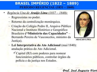 BRASIL IMPÉRIO (1822 – 1889)
PERÍODO REGENCIAL (1831 – 1840)
• Regência Una de Araújo Lima (1837 – 1840):
– Regressistas no poder.
– Retorno da centralização monárquica.
– Criação do Colégio Pedro II, Arquivo Público
Nacional e Instituto Histórico e Geográfico
Brasileiro (“Ministério das Capacidades” –
Bernardo Pereira de Vasconcelos, ministro da
ARAÚJO LIMA
Justiça).
– Lei Interpretativa do Ato Adicional (mai/1840):
anulação prática do Ato Adicional.
Capital (RJ) com poderes para nomear
funcionários públicos, controlar órgãos da
polícia e da justiça nos Estados.

Prof. José Augusto Fiori

 