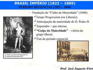 BRASIL IMPÉRIO (1822 – 1889)
PERÍODO REGENCIAL (1831 – 1840)
– Fundação do “Clube da Maioridade” (1840):
Grupo Progressista (ou Liberais).
Antecipação da maioridade de D. Pedro II.
Imperador = paz interna.
“Golpe da Maioridade” – vitória do
grupo liberal.
Fim do período regencial.

Prof. José Augusto Fiori

 