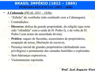 BRASIL IMPÉRIO (1822 – 1889)
PERÍODO REGENCIAL (1831 – 1840)
• A Cabanada (PE/AL 1831 – 1836):
– “Zebrão” do vestibular (não confundir com a Cabanagem).
– Contradições:
– Discurso: defesa da grande propriedade, da religião (que teria
sido “ofendida” com a saída de D. Pedro I), e da volta de D.
Pedro I (em nome da autoridade divina).
– Prática: saques de fazendas, assassinatos de proprietários,
ocupação de terras, libertação de escravos.
– Presença inicial de grandes proprietários (defendendo seus
privilégios) e permanente das camadas humildes e exploradas.
– Sem lideranças expressivas.
– Violentamente reprimida.

Prof. José Augusto Fiori

 