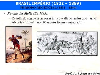 BRASIL IMPÉRIO (1822 – 1889)
PERÍODO REGENCIAL (1831 – 1840)
• Revolta dos Malês (BA 1835):
– Revolta de negros escravos islâmicos (alfabetizados que liam o
Alcorão). No mínimo 100 negros foram massacrados.

Prof. José Augusto Fiori

 