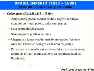 BRASIL IMPÉRIO (1822 – 1889)
PERÍODO REGENCIAL (1831 – 1840)
• Cabanagem (PA/AM 1835 – 1840):
– Ampla participação popular (índios, negros, mestiços,
escravos ou livres, porém, todos sem posses).
– Luta contra desigualdades.
– Sem programa político definido.
– Chegaram a tomar o poder mas foram traídos (Antônio
Malcher, Francisco Vinagre e Eduardo Angelim).
– Por ser a mais popular das revoltas, foi a mais severamente
reprimida (30 mil mortos ou 25% da população total da
Província).

Prof. José Augusto Fiori

 