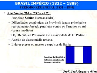 BRASIL IMPÉRIO (1822 – 1889)
PERÍODO REGENCIAL (1831 – 1840)
• A Sabinada (BA – 1837 – 1838):
– Francisco Sabino Barroso (líder).
– Dificuldades econômicas da Província (causa principal) e
recrutamento forçado para lutar contra os Farrapos no sul
(causa imediata).
– Obj: República Provisória até a maioridade de D. Pedro II.
– Adesão da classe média urbana.
– Líderes presos ou mortos e expulsos da Bahia.

Bandeira da República
Bahiense, proclamada
durante a rebelião.

Prof. José Augusto Fiori

 