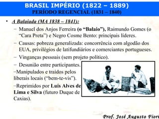 BRASIL IMPÉRIO (1822 – 1889)
PERÍODO REGENCIAL (1831 – 1840)
• A Balaiada (MA 1838 – 1841):
– Manuel dos Anjos Ferreira (o “Balaio”), Raimundo Gomes (o
“Cara Preta”) e Negro Cosme Bento: principais líderes.
– Causas: pobreza generalizada: concorrência com algodão dos
EUA, privilégios de latifundiários e comerciantes portugueses.
– Vinganças pessoais (sem projeto político).
– Desunião entre participantes.
–Manipulados e traídos pelos
liberais locais (“bem-te-vis”).
–Reprimidos por Luís Alves de
Lima e Silva (futuro Duque de
Caxias).

Prof. José Augusto Fiori

 