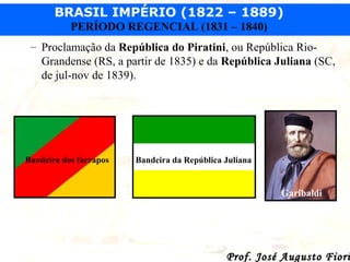 BRASIL IMPÉRIO (1822 – 1889)
PERÍODO REGENCIAL (1831 – 1840)
– Proclamação da República do Piratini, ou República RioGrandense (RS, a partir de 1835) e da República Juliana (SC,
de jul-nov de 1839).

Bandeira dos farrapos

Bandeira da República Juliana

Garibaldi

Prof. José Augusto Fiori

 