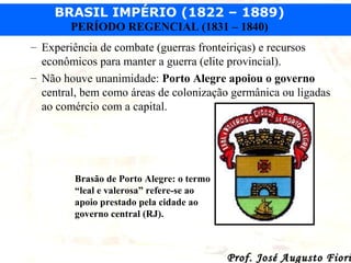 BRASIL IMPÉRIO (1822 – 1889)
PERÍODO REGENCIAL (1831 – 1840)
– Experiência de combate (guerras fronteiriças) e recursos
econômicos para manter a guerra (elite provincial).
– Não houve unanimidade: Porto Alegre apoiou o governo
central, bem como áreas de colonização germânica ou ligadas
ao comércio com a capital.

Brasão de Porto Alegre: o termo
“leal e valerosa” refere-se ao
apoio prestado pela cidade ao
governo central (RJ).

Prof. José Augusto Fiori

 