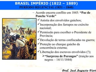 BRASIL IMPÉRIO (1822 – 1889)
PERÍODO REGENCIAL (1831 – 1840)
– Acordo encerra conflito em 1845: “Paz de
Ponche Verde”
Anistia dos envolvidos gaúchos;
Incorporação dos farrapos no exército
nacional;
Permissão para escolher o Presidente de
Província;
Devolução de terras confiscadas na guerra;
Proteção ao charque gaúcho da
concorrência externa;
Libertação dos escravos envolvidos (?);
“Surpresa de Porongos” (traição aos
negros – 14/11/1844)

Prof. José Augusto Fiori

 