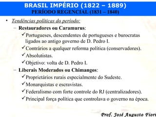 BRASIL IMPÉRIO (1822 – 1889)
PERÍODO REGENCIAL (1831 – 1840)
• Tendências políticas do período:
– Restauradores ou Caramurus:
Portugueses, descendentes de portugueses e burocratas
ligados ao antigo governo de D. Pedro I.
Contrários a qualquer reforma política (conservadores).
Absolutistas.
Objetivo: volta de D. Pedro I.
– Liberais Moderados ou Chimangos:
Proprietários rurais especialmente do Sudeste.
Monarquistas e escravistas.
Federalismo com forte controle do RJ (centralizadores).
Principal força política que controlava o governo na época.

Prof. José Augusto Fiori

 