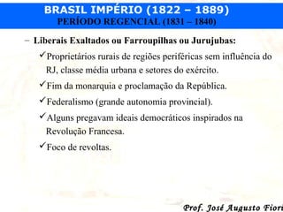 BRASIL IMPÉRIO (1822 – 1889)
PERÍODO REGENCIAL (1831 – 1840)
– Liberais Exaltados ou Farroupilhas ou Jurujubas:
Proprietários rurais de regiões periféricas sem influência do
RJ, classe média urbana e setores do exército.
Fim da monarquia e proclamação da República.
Federalismo (grande autonomia provincial).
Alguns pregavam ideais democráticos inspirados na
Revolução Francesa.
Foco de revoltas.

Prof. José Augusto Fiori

 