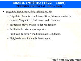 BRASIL IMPÉRIO (1822 – 1889)
PERÍODO REGENCIAL (1831 – 1840)
• Regência Trina Provisória (abr/jul 1831):
– Brigadeiro Francisco de Lima e Silva, Nicolau pereira de
Campos Vergueiro e José carneiro de Campos.
– Suspensão provisória do Poder Moderador.
– Proibição de criar novos impostos.
– Proibição de dissolver a Câmara de Deputados.
– Eleição de uma Regência Permanente.

Prof. José Augusto Fiori

 