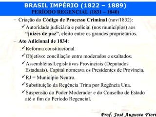 BRASIL IMPÉRIO (1822 – 1889)
PERÍODO REGENCIAL (1831 – 1840)
– Criação do Código de Processo Criminal (nov/1832):
Autoridade judiciária e policial (nos municípios) aos
“juízes de paz”, eleito entre os grandes proprietários.
– Ato Adicional de 1834:
Reforma constitucional.
Objetivo: conciliação entre moderados e exaltados.
Assembléias Legislativas Provinciais (Deputados
Estaduais). Capital nomeava os Presidentes de Província.
RJ = Município Neutro.
Substituição da Regência Trina por Regência Una.
Suspensão do Poder Moderador e do Conselho de Estado
até o fim do Período Regencial.

Prof. José Augusto Fiori

 
