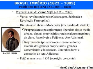 BRASIL IMPÉRIO (1822 – 1889)
PERÍODO REGENCIAL (1831 – 1840)
• Regência Una do Padre Feijó (1835 – 1837):
– Várias revoltas pelo país (Cabanagem, Sabinada e
Revolução Farroupilha).
– Divisão nos Liberais Moderados (ver quadro do slide 4):
Progressistas (posteriormente liberais): classe média
urbana, alguns proprietários rurais e alguns membros
do clero. Favoráveis a Feijó e ao Ato Adicional.
Regressistas (posteriormente conservadores):
maioria dos grandes proprietários, grandes
comerciantes e burocratas. Centralizadores e
PADRE FEIJÓ
contrários ao Ato Adicional.
– Feijó renuncia em 1837 (oposição crescente).

Prof. José Augusto Fiori

 