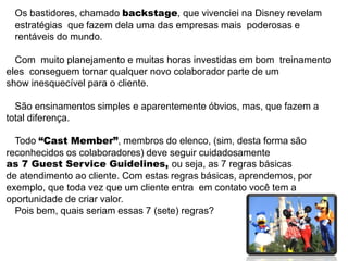 Os bastidores, chamado backstage, que vivenciei na Disney revelam
 estratégias_que fazem dela uma das empresas mais poderosas e
 rentáveis do mundo.

  Com_muito planejamento e muitas horas investidas em bom treinamento
eles_conseguem tornar qualquer novo colaborador parte de um
show inesquecível para o cliente.

  São ensinamentos simples e aparentemente óbvios, mas, que fazem a
total diferença.

  Todo “Cast Member”, membros do elenco, (sim, desta forma são
reconhecidos os colaboradores) deve seguir cuidadosamente
as 7 Guest Service Guidelines, ou seja, as 7 regras básicas
de atendimento ao cliente. Com estas regras básicas, aprendemos, por
exemplo, que toda vez que um cliente entra em contato você tem a
oportunidade de criar valor.
  Pois bem, quais seriam essas 7 (sete) regras?
 