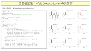 交差検証法：k-fold Cross-Validationの具体例
n=100; L=4;
x=linspace(0,L,n);
f=(x.^2).'; % parabola with 100 data points
M=21; % polynomial degree
for j=1:M
phi(:,j)=(x.').^(j-1); % build matrix A
end
figure(1); clf; hold on;
trials=[2 10 100];
for j=1:3
for jj=1:trials(j)
f=(x.^2+0.2*randn(1,n)).';
a1=pinv(phi)*f; f1=phi*a1; E1(jj)=norm(f-f1)/norm(f);
a2=phif; f2=phi*a2; E2(jj)=norm(f-f2)/norm(f);
[a3,stats]=lasso(phi,f,‘Lambda’,0.1); f3=phi*a3;
E3(jj)=norm(f-f3)/norm(f);
A1(:,jj)=a1; A2(:,jj)=a2; A3(:,jj)=a3;
end
A1m=mean(A1.'); A2m=mean(A2.'); A3m=mean(A3.');
Err=[E1; E2; E3];
subplot(3,3,j), bar(A1m); axis([0 21 -1 1.2]);
subplot(3,3,3+j), bar(A2m), axis([0 21 -1 1.2]);
subplot(3,3,6+j), bar(A3m), axis([0 21 -1 1.2]);
end
CH04_SEC06_1_kFoldValidation_production.m
 