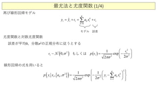 最尤法と尤度関数 (1/4)
再び線形回帰モデル
0
ˆ k
i i i k i i
K
k
y y a x
=
= + = +∑ 
モデル 誤差
尤度関数と対数尤度関数
誤差が平均0、分散σ2の正規分布に従うとする
( )2
~ 0,i σ  ( )
2
22
1
exp
22
i
ip
σπσ
 
= − 
 

もしくは
{ }( ) 22
1
2
2 1 1
e, , xp
22
i
K
k
i k
k
i k ip y yx a a xσ
σπσ =
   
= −  
  
−

∑
線形回帰の式を用いると
 