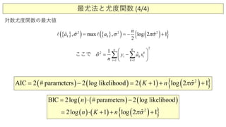 最尤法と尤度関数 (4/4)
対数尤度関数の最大値
{ }( ) { }( ) ( ){ }2 2 2
ˆ ˆmax logˆ , , 2 1
2
k ka
n
aσ σ πσ= =− + 
2
1
2
1
1
ˆ ˆ
k
n
k
i k
K
i
i
ay
n
xσ
==
 
 

=

− ∑∑ここで
( ) ( ) ( ) ( ){ }2
1AIC 2 # parameters 2 log like ˆlihood 2 1 log 2K n πσ= − =+ ++
( ) ( ) ( )
( ) ( ) ( ){ }2
1
BIC 2log # parameters 2 log likelihood
2l g1 ˆlog o 2
n
n K n πσ
=
+ +⋅=
⋅
+
−
 