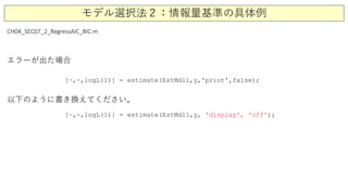モデル選択法２：情報量基準の具体例
CH04_SEC07_2_RegressAIC_BIC.m
[~,~,logL(1)] = estimate(EstMdl1,y,'print',false);
[~,~,logL(1)] = estimate(EstMdl1,y, 'display', 'off');
エラーが出た場合
以下のように書き換えてください。
 