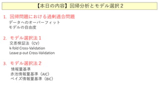 【本日の内容】回帰分析とモデル選択２
1. 回帰問題における過剰適合問題
データへのオーバーフィット
モデルの自由度
2. モデル選択法１
交差検証法（CV）
k-fold Cross-Validation
Leave p-out Cross-Validation
3. モデル選択法２
情報量基準
赤池情報量基準（AIC）
ベイズ情報量基準（BIC）
 