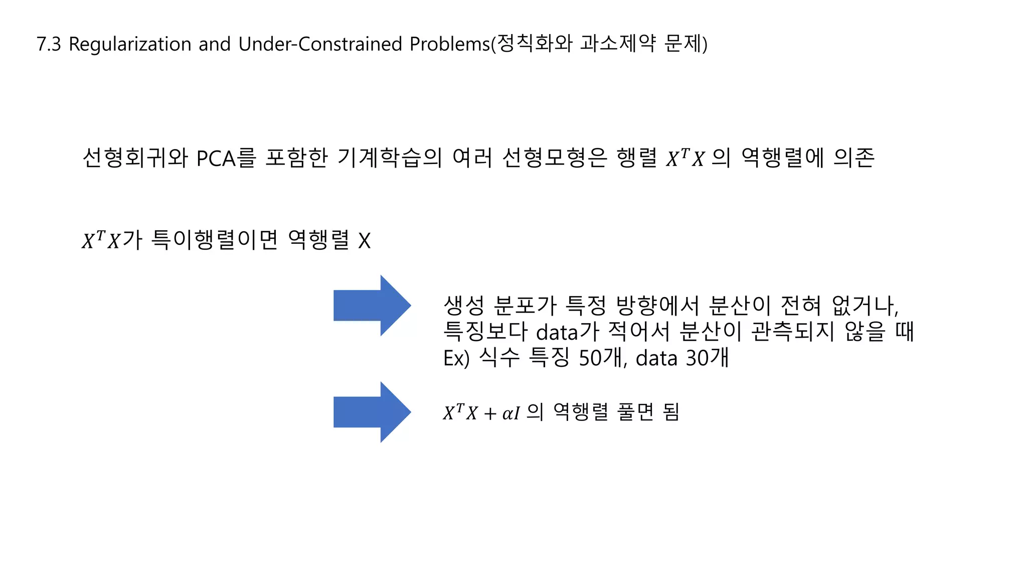 7.3 Regularization and Under-Constrained Problems(정칙화와 과소제약 문제)
선형회귀와 PCA를 포함한 기계학습의 여러 선형모형은 행렬 𝑋 𝑇
𝑋 의 역행렬에 의존
𝑋 𝑇 𝑋가 특이행렬이면 역행렬 X
생성 분포가 특정 방향에서 분산이 전혀 없거나,
특징보다 data가 적어서 분산이 관측되지 않을 때
Ex) 식수 특징 50개, data 30개
𝑋 𝑇
𝑋 + 𝛼𝐼 의 역행렬 풀면 됨
 
