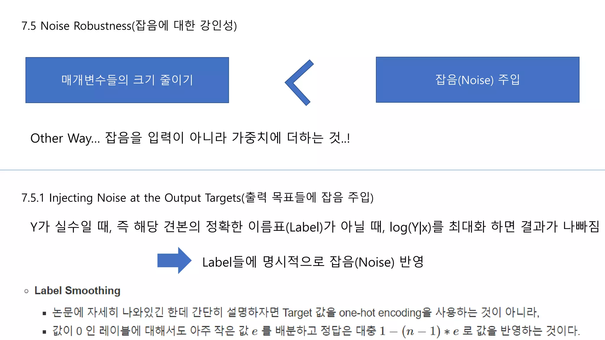 7.5 Noise Robustness(잡음에 대한 강인성)
Other Way… 잡음을 입력이 아니라 가중치에 더하는 것..!
매개변수들의 크기 줄이기 잡음(Noise) 주입
7.5.1 Injecting Noise at the Output Targets(출력 목표들에 잡음 주입)
Y가 실수일 때, 즉 해당 견본의 정확한 이름표(Label)가 아닐 때, log(Y|x)를 최대화 하면 결과가 나빠짐
Label들에 명시적으로 잡음(Noise) 반영
 