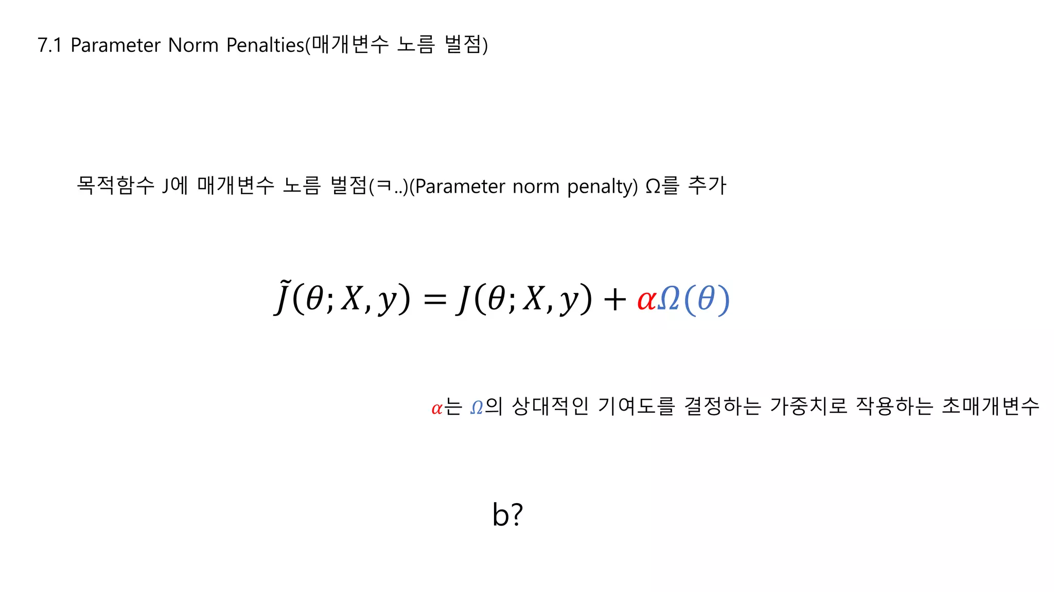 7.1 Parameter Norm Penalties(매개변수 노름 벌점)
목적함수 J에 매개변수 노름 벌점(ㅋ..)(Parameter norm penalty) Ω를 추가
𝐽 𝜃; 𝑋, 𝑦 = 𝐽 𝜃; 𝑋, 𝑦 + 𝛼𝛺(𝜃)
𝛼는 𝛺의 상대적인 기여도를 결정하는 가중치로 작용하는 초매개변수
b?
 