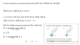 7.2 Norm Penalties as Constrained Optimization(제약 있는 최적화로서의 노름 벌점)
𝐽 𝜃; 𝑋, 𝑦 = 𝐽 𝜃; 𝑋, 𝑦 + 𝛼𝛺(𝜃)
𝐿 𝜃, 𝛼; 𝑋, 𝑦 = 𝐽 𝜃; 𝑋, 𝑦 + 𝛼𝛺(𝜃 − 𝑘)
𝛺(𝜃)가 반드시 어떤 상수 k보다 작아야 한다는 제약을 가할 때,
𝜃∗ = 𝑎𝑟𝑔min
𝜃
max
𝛼,𝛼≥0
𝐿(𝜃, 𝛼)
제약 있는 문제(Constrained problem)의 해는 다음과 같다
𝛼∗고정
𝜃∗
= 𝑎𝑟𝑔min
𝜃
𝐿(𝜃, 𝛼∗
)
𝛼∗𝐽 k
 