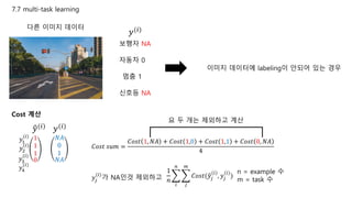 7.7 multi-task learning
다른 이미지 데이터
𝑦(𝑖)
보행자 NA
자동차 0
멈춤 1
신호등 NA
이미지 데이터에 labeling이 안되어 있는 경우
Cost 계산
𝑦(𝑖)
1
1
1
0
𝑦(𝑖)
𝑁𝐴
0
1
𝑁𝐴
𝐶𝑜𝑠𝑡 𝑠𝑢𝑚 =
𝐶𝑜𝑠𝑡 1, 𝑁𝐴 + 𝐶𝑜𝑠𝑡 1,0 + 𝐶𝑜𝑠𝑡 1,1 + 𝐶𝑜𝑠𝑡 0, 𝑁𝐴
4
𝑦1
(𝑖)
𝑦2
(𝑖)
𝑦3
(𝑖)
𝑦4
(𝑖)
1
𝑛
𝑖
𝑛
𝑗
𝑚
𝐶𝑜𝑠𝑡( 𝑦𝑗
(𝑖)
, 𝑦𝑗
(𝑖)
)
n = example 수
m = task 수𝑦𝑗
(𝑖)
가 NA인것 제외하고
요 두 개는 제외하고 계산
 