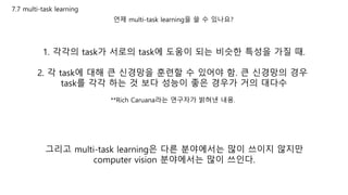 7.7 multi-task learning
언제 multi-task learning을 쓸 수 있나요?
1. 각각의 task가 서로의 task에 도움이 되는 비슷한 특성을 가질 때.
2. 각 task에 대해 큰 신경망을 훈련할 수 있어야 함. 큰 신경망의 경우
task를 각각 하는 것 보다 성능이 좋은 경우가 거의 대다수
**Rich Caruana라는 연구자가 밝혀낸 내용.
그리고 multi-task learning은 다른 분야에서는 많이 쓰이지 않지만
computer vision 분야에서는 많이 쓰인다.
 