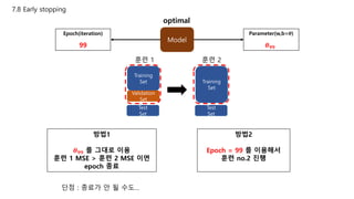 7.8 Early stopping
Model
Epoch(iteration)
99
Parameter(w,b=𝜽)
𝜽 𝟗𝟗
optimal
Training
Set
Validation
Set
Test
Set
Training
Set
Test
Set
방법1
𝜽 𝟗𝟗 를 그대로 이용
훈련 1 MSE > 훈련 2 MSE 이면
epoch 종료
훈련 1 훈련 2
방법2
Epoch = 99 를 이용해서
훈련 no.2 진행
단점 : 종료가 안 될 수도…
 