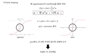 7.8 Early stopping
왜 regularization이 overfitting을 줄일 까요?
𝑎 = 𝑔 𝑤𝑥 + 𝑏 = 𝑔 𝑧 = 𝑦
𝑔 𝑥 ∶ 𝑎𝑐𝑡𝑖𝑣𝑎𝑡𝑖𝑜𝑛 함수
sigmoid tanh
𝑔 𝑧 에서 𝑧가 0에 가까워 질수록 선형에 근사
모델이 더 간단해짐
𝐽 𝑤 = 𝐽 𝑤 +
𝛼
2
𝑤 𝑇
𝑤
𝛼 ↑ 면 𝑤 𝑇 𝑤 ↓ 니까 𝑤 ↓
 
