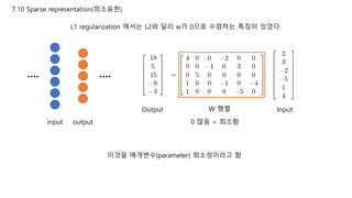 7.10 Sparse representation(희소표현)
L1 regularization 에서는 L2와 달리 w가 0으로 수렴하는 특징이 있었다.
input output
InputOutput W 행렬
0 많음 = 희소함
이것을 매개변수(parameter) 희소성이라고 함
…. ….
 