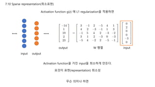 7.10 Sparse representation(희소표현)
Activation function g(z) 에 L1 regularization을 적용하면
input output
…. ….
inputW 행렬output
Activation function을 거친 input을 희소하게 만든다.
요것이 표현(representation) 희소성
무슨 의미냐 하면
 