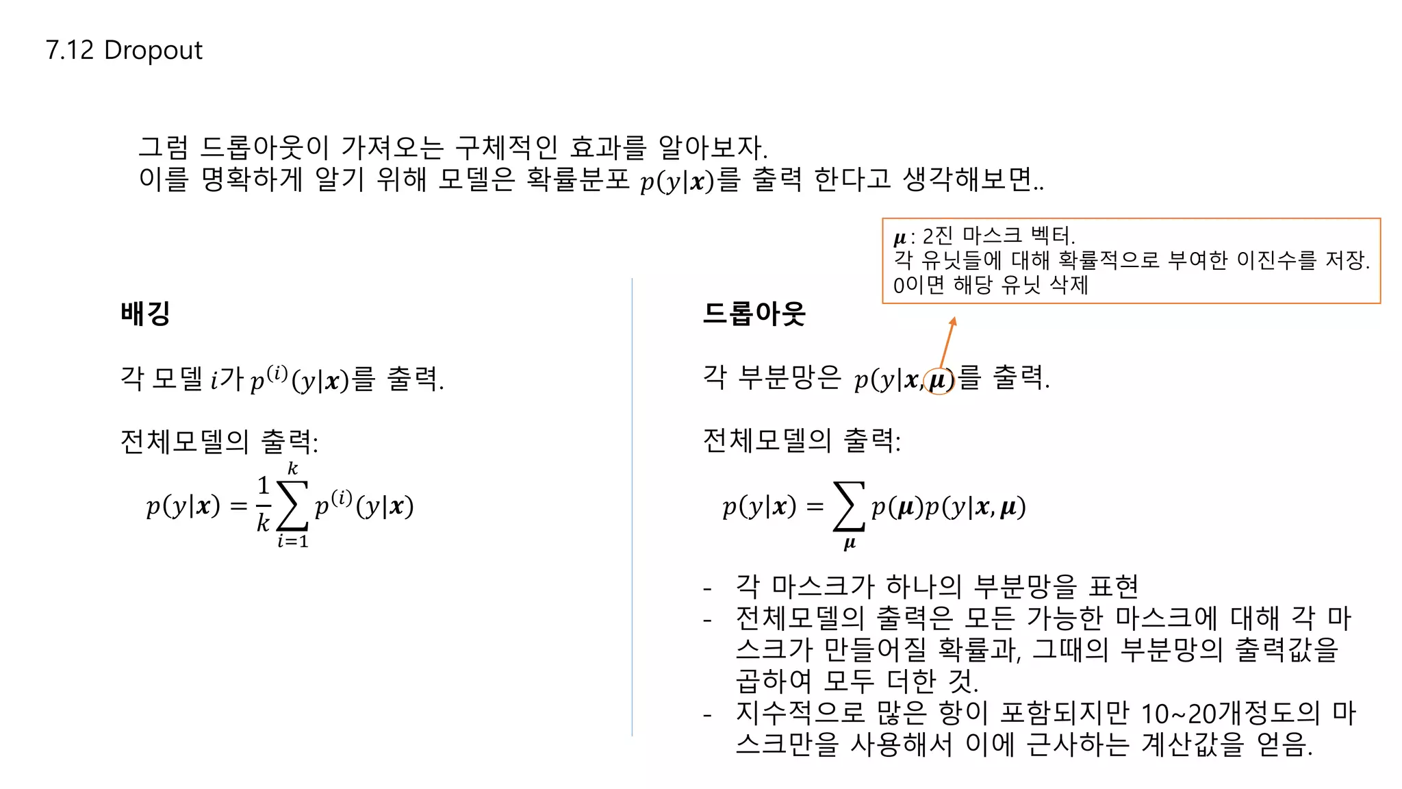 7.12 Dropout
그럼 드롭아웃이 가져오는 구체적인 효과를 알아보자.
이를 명확하게 알기 위해 모델은 확률분포 𝑝 𝑦 𝒙 를 출력 한다고 생각해보면..
배깅
각 모델 𝑖가 𝑝 𝑖
𝑦 𝒙 를 출력.
전체모델의 출력:
𝑝 𝑦 𝒙 =
1
𝑘
𝑖=1
𝑘
𝑝 𝑖 (𝑦|𝒙)
드롭아웃
각 부분망은 𝑝 𝑦 𝒙, 𝝁 를 출력.
전체모델의 출력:
𝑝 𝑦 𝒙 =
𝝁
𝑝(𝝁)𝑝(𝑦|𝒙, 𝝁)
𝝁 : 2진 마스크 벡터.
각 유닛들에 대해 확률적으로 부여한 이진수를 저장.
0이면 해당 유닛 삭제
- 각 마스크가 하나의 부분망을 표현
- 전체모델의 출력은 모든 가능한 마스크에 대해 각 마
스크가 만들어질 확률과, 그때의 부분망의 출력값을
곱하여 모두 더한 것.
- 지수적으로 많은 항이 포함되지만 10~20개정도의 마
스크만을 사용해서 이에 근사하는 계산값을 얻음.
 