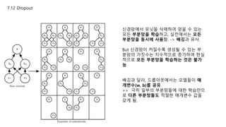 7.12 Dropout
신경망에서 유닛을 삭제하여 얻을 수 있는
모든 부분망을 학습하고, 실전에서는 모든
부분망을 동시에 사용함. -> 배깅과 유사.
But 신경망이 커질수록 생성될 수 있는 부
분망의 가짓수는 지수적으로 증가하여 현실
적으로 모든 부분망을 학습하는 것은 불가
능.
배깅과 달리, 드롭아웃에서는 모델들이 매
개변수(w, b)를 공유
=> 극히 일부의 부분망들에 대한 학습만으
로 다른 부분망들도 적절한 매개변수 값을
갖게 됨.
 